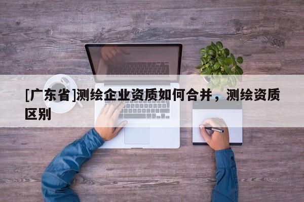 [广东省]测绘企业资质如何合并，测绘资质区别