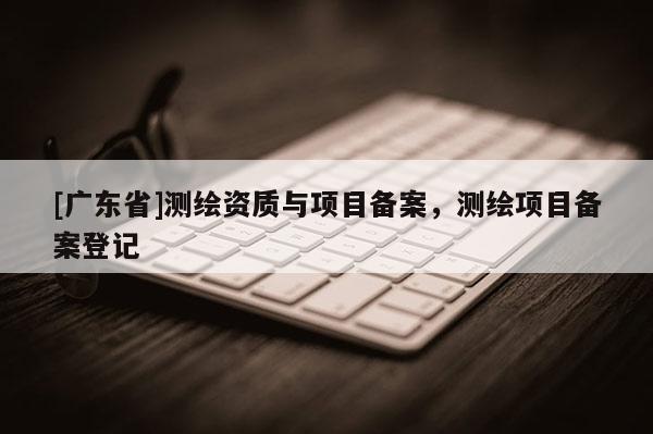 [广东省]测绘资质与项目备案，测绘项目备案登记