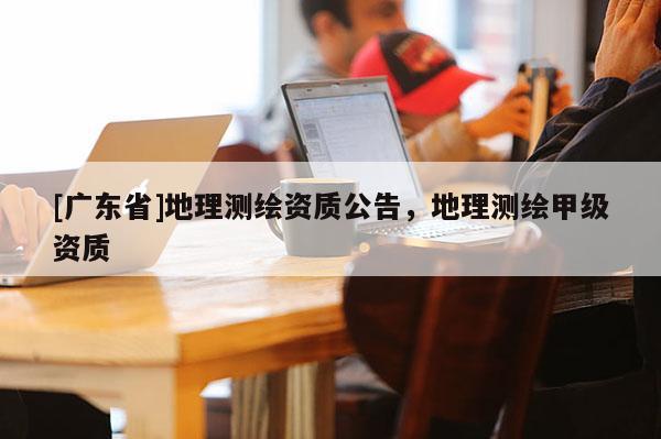 [广东省]地理测绘资质公告，地理测绘甲级资质