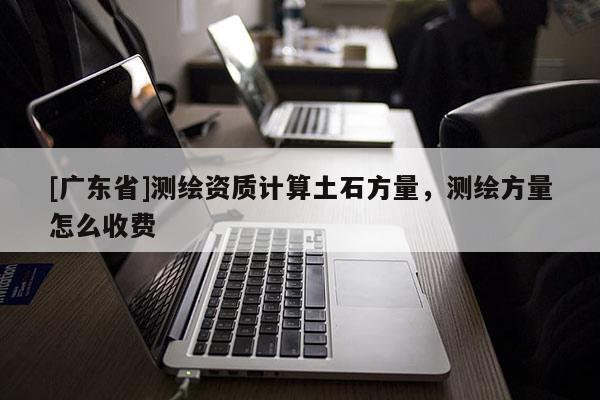 [广东省]测绘资质计算土石方量，测绘方量怎么收费