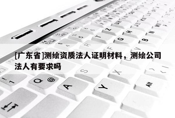 [广东省]测绘资质法人证明材料，测绘公司法人有要求吗