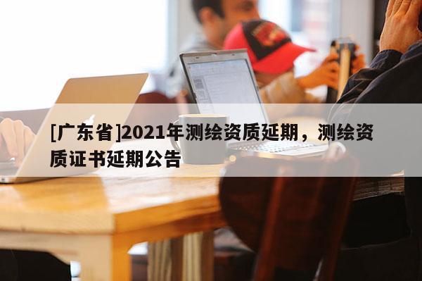 [广东省]2021年测绘资质延期，测绘资质证书延期公告