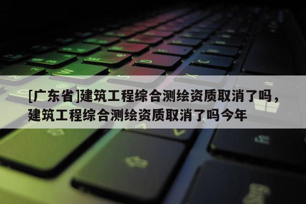 [广东省]建筑工程综合测绘资质取消了吗，建筑工程综合测绘资质取消了吗今年