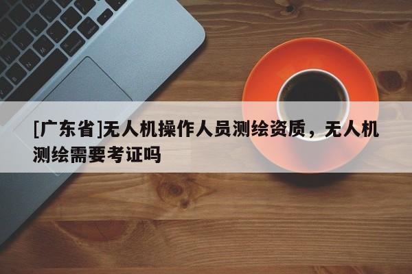 [广东省]无人机操作人员测绘资质，无人机测绘需要考证吗
