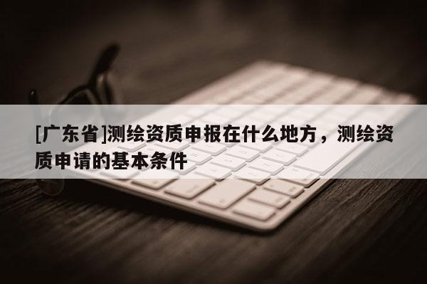 [广东省]测绘资质申报在什么地方，测绘资质申请的基本条件