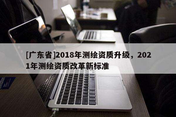 [广东省]2018年测绘资质升级，2021年测绘资质改革新标准