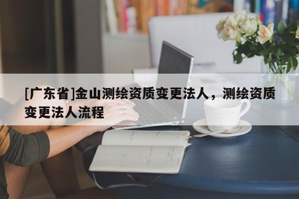 [广东省]金山测绘资质变更法人，测绘资质变更法人流程