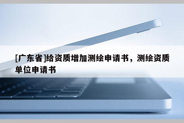 [广东省]给资质增加测绘申请书，测绘资质单位申请书