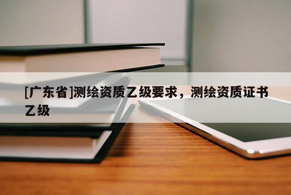 [广东省]测绘资质乙级要求，测绘资质证书乙级