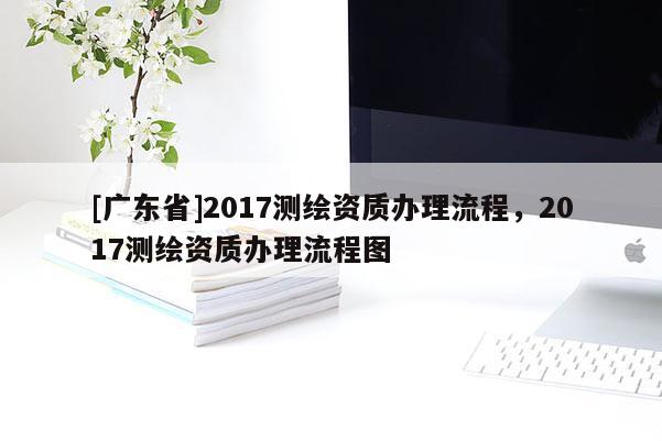 [广东省]2017测绘资质办理流程，2017测绘资质办理流程图