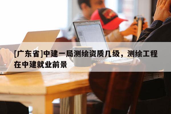 [广东省]中建一局测绘资质几级，测绘工程在中建就业前景