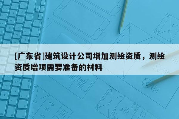[广东省]建筑设计公司增加测绘资质，测绘资质增项需要准备的材料