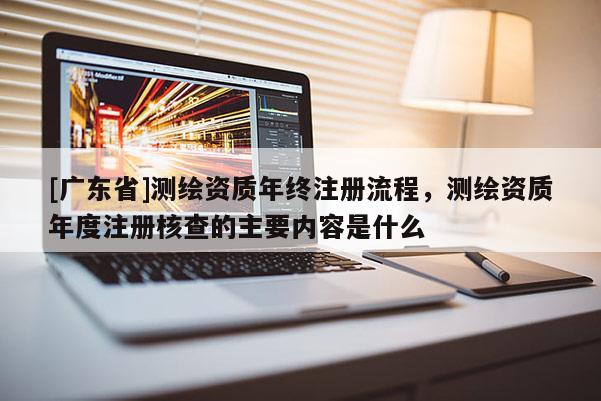 [广东省]测绘资质年终注册流程，测绘资质年度注册核查的主要内容是什么