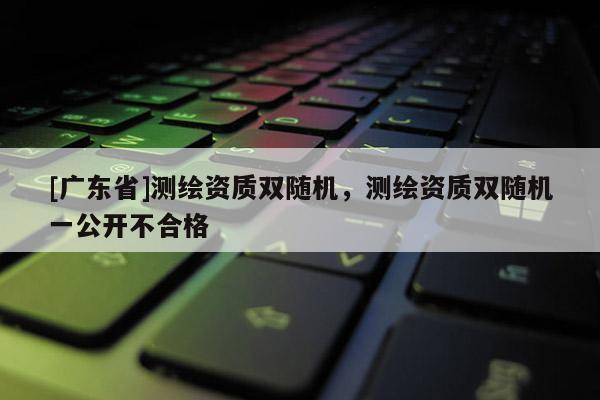 [广东省]测绘资质双随机，测绘资质双随机一公开不合格