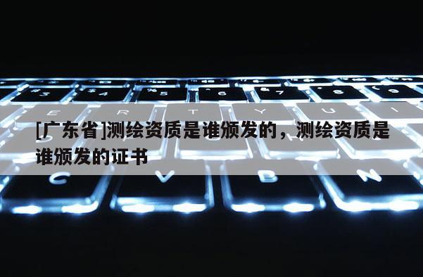 [广东省]测绘资质是谁颁发的，测绘资质是谁颁发的证书