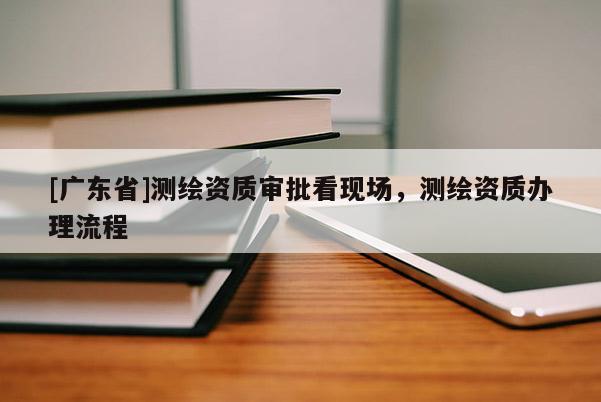 [广东省]测绘资质审批看现场，测绘资质办理流程