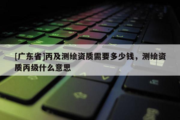 [广东省]丙及测绘资质需要多少钱，测绘资质丙级什么意思