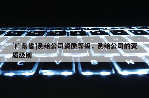 [广东省]测绘公司资质等级，测绘公司的资质级别