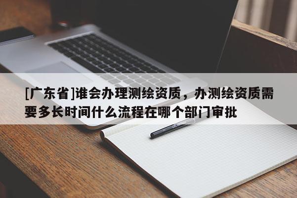 [广东省]谁会办理测绘资质，办测绘资质需要多长时间什么流程在哪个部门审批
