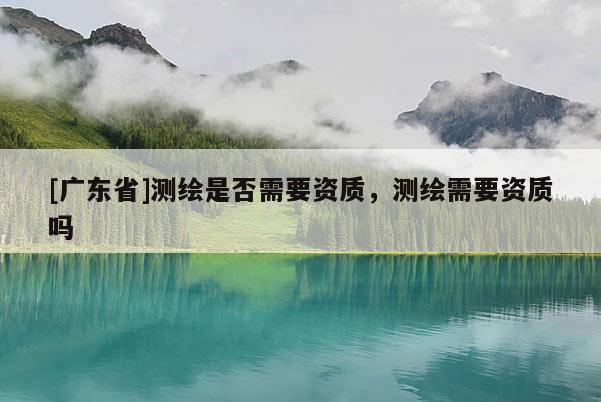 [广东省]测绘是否需要资质，测绘需要资质吗
