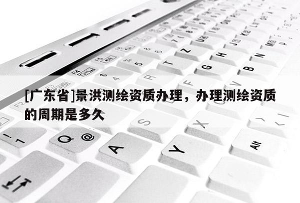 [广东省]景洪测绘资质办理，办理测绘资质的周期是多久