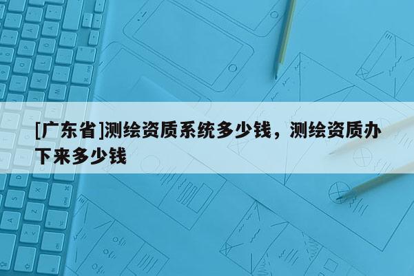 [广东省]测绘资质系统多少钱，测绘资质办下来多少钱