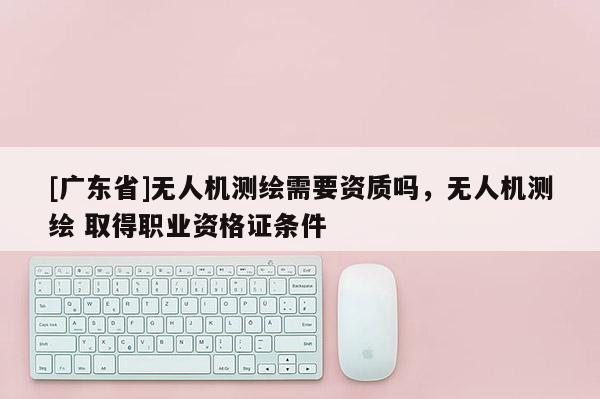 [广东省]无人机测绘需要资质吗，无人机测绘 取得职业资格证条件