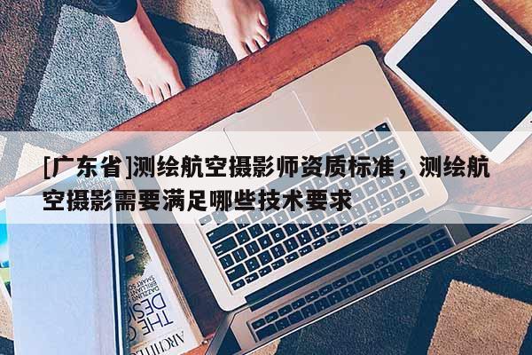 [广东省]测绘航空摄影师资质标准，测绘航空摄影需要满足哪些技术要求
