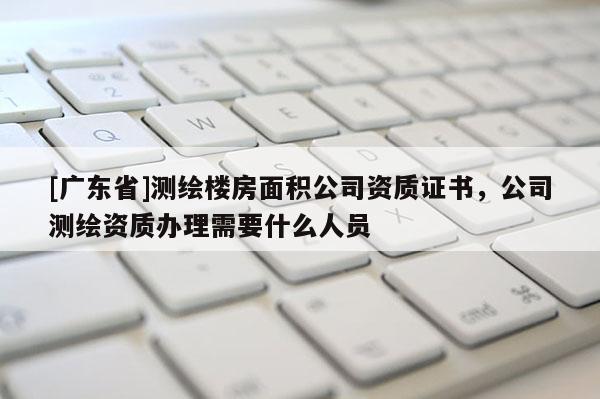 [广东省]测绘楼房面积公司资质证书，公司测绘资质办理需要什么人员