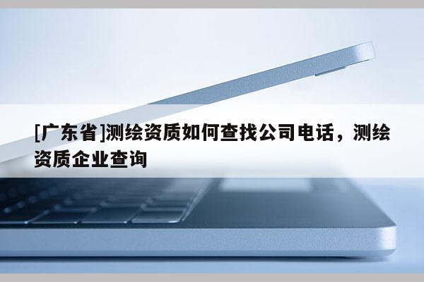 [广东省]测绘资质如何查找公司电话，测绘资质企业查询