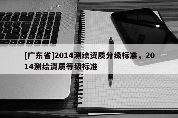 [广东省]2014测绘资质分级标准，2014测绘资质等级标准