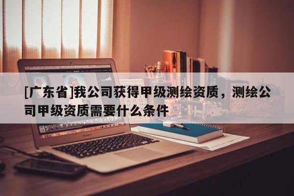 [广东省]我公司获得甲级测绘资质，测绘公司甲级资质需要什么条件