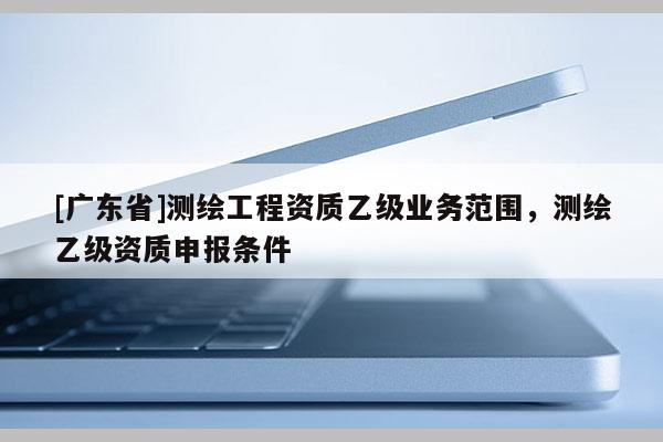 [广东省]测绘工程资质乙级业务范围，测绘乙级资质申报条件
