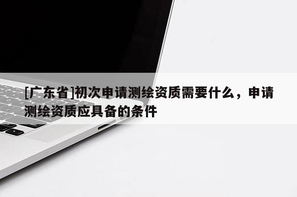 [广东省]初次申请测绘资质需要什么，申请测绘资质应具备的条件