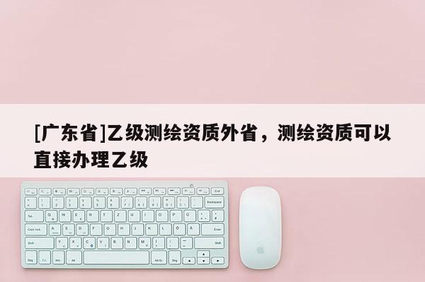 [广东省]乙级测绘资质外省，测绘资质可以直接办理乙级