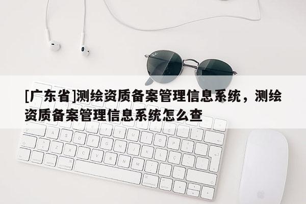 [广东省]测绘资质备案管理信息系统，测绘资质备案管理信息系统怎么查