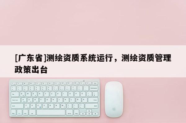 [广东省]测绘资质系统运行，测绘资质管理政策出台