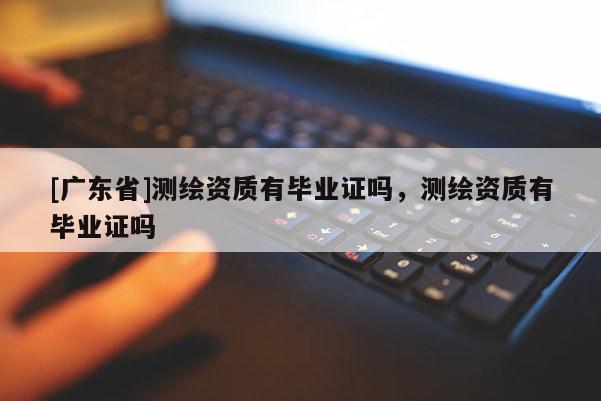 [广东省]测绘资质有毕业证吗，测绘资质有毕业证吗