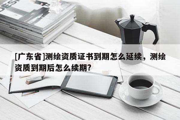 [广东省]测绘资质证书到期怎么延续，测绘资质到期后怎么续期?