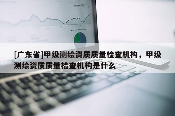 [广东省]甲级测绘资质质量检查机构，甲级测绘资质质量检查机构是什么