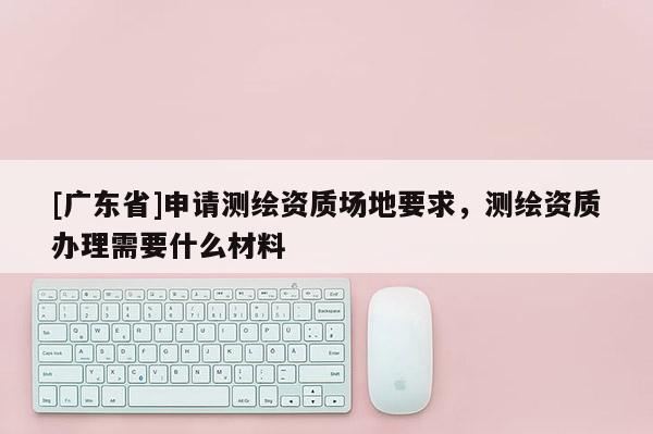 [广东省]申请测绘资质场地要求，测绘资质办理需要什么材料
