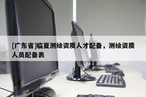 [广东省]临夏测绘资质人才配备，测绘资质人员配备表