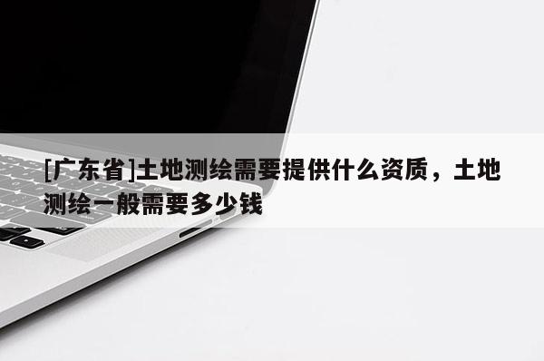 [广东省]土地测绘需要提供什么资质，土地测绘一般需要多少钱