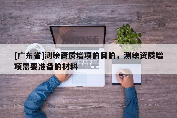[广东省]测绘资质增项的目的，测绘资质增项需要准备的材料
