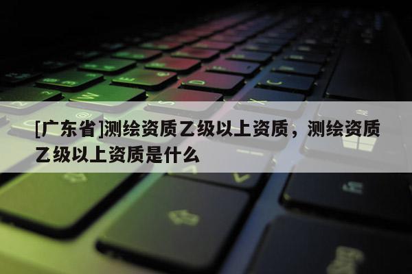 [广东省]测绘资质乙级以上资质，测绘资质乙级以上资质是什么