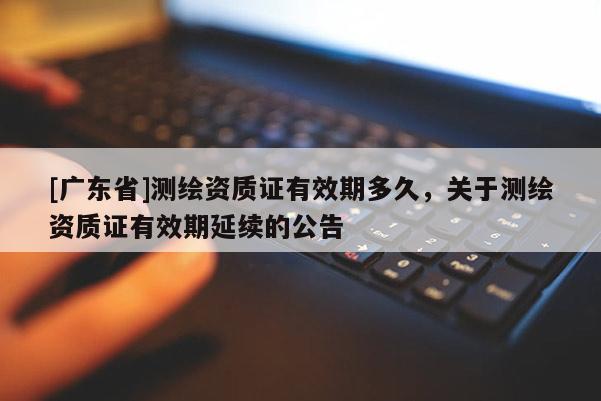 [广东省]测绘资质证有效期多久，关于测绘资质证有效期延续的公告