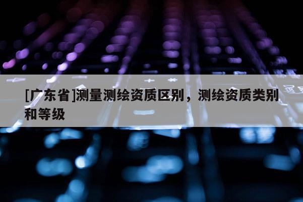 [广东省]测量测绘资质区别，测绘资质类别和等级