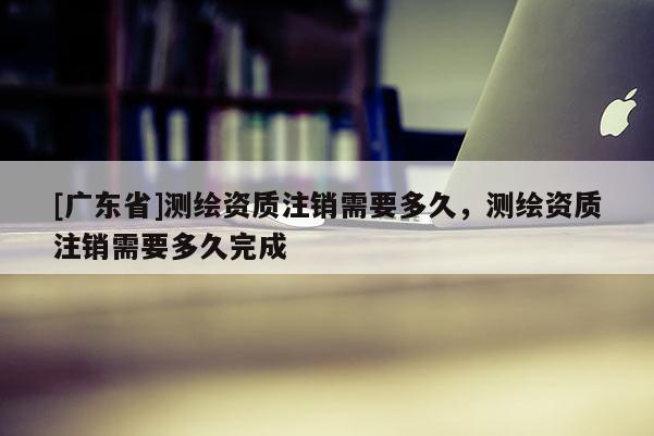 [广东省]测绘资质注销需要多久，测绘资质注销需要多久完成