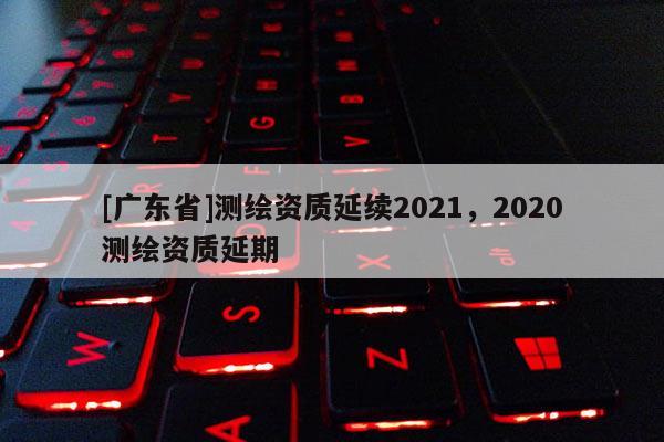 [广东省]测绘资质延续2021，2020测绘资质延期