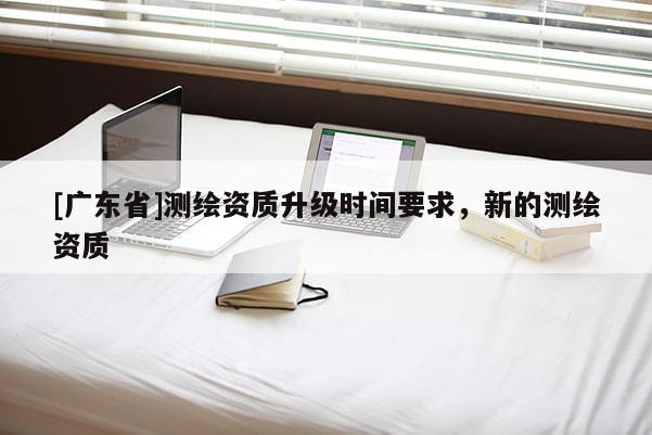 [广东省]测绘资质升级时间要求，新的测绘资质
